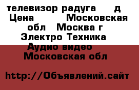 телевизор радуга 716 д  › Цена ­ 500 - Московская обл., Москва г. Электро-Техника » Аудио-видео   . Московская обл.